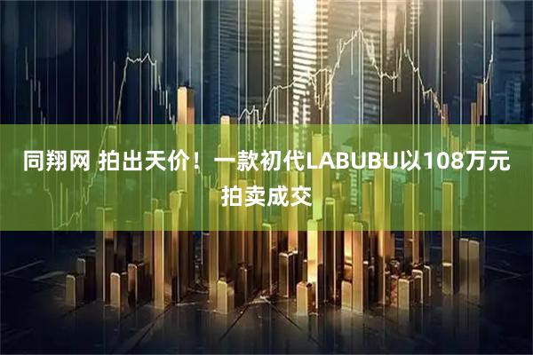 同翔网 拍出天价！一款初代LABUBU以108万元拍卖成交