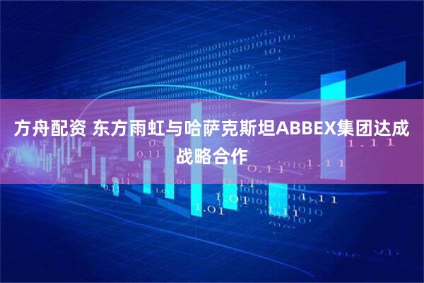 方舟配资 东方雨虹与哈萨克斯坦ABBEX集团达成战略合作