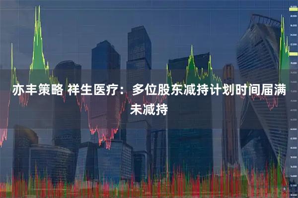 亦丰策略 祥生医疗：多位股东减持计划时间届满未减持