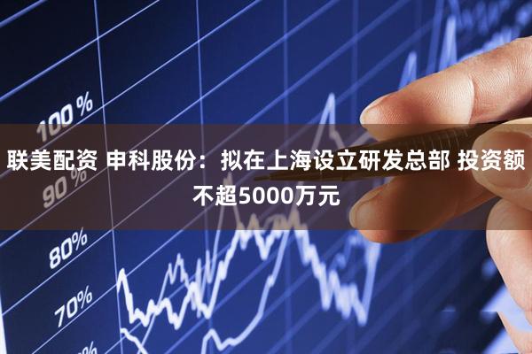 联美配资 申科股份：拟在上海设立研发总部 投资额不超5000万元