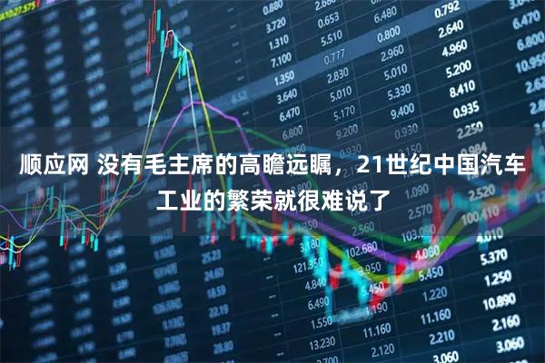 顺应网 没有毛主席的高瞻远瞩，21世纪中国汽车工业的繁荣就很难说了