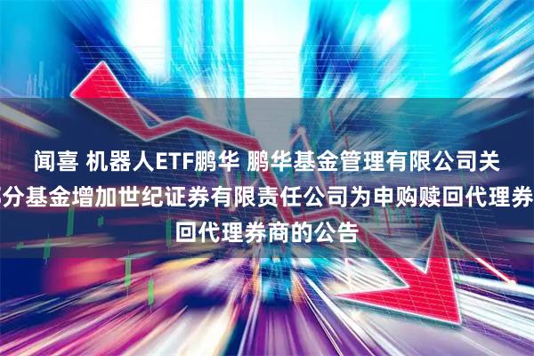 闻喜 机器人ETF鹏华 鹏华基金管理有限公司关于旗下部分基金增加世纪证券有限责任公司为申购赎回代理券商的公告