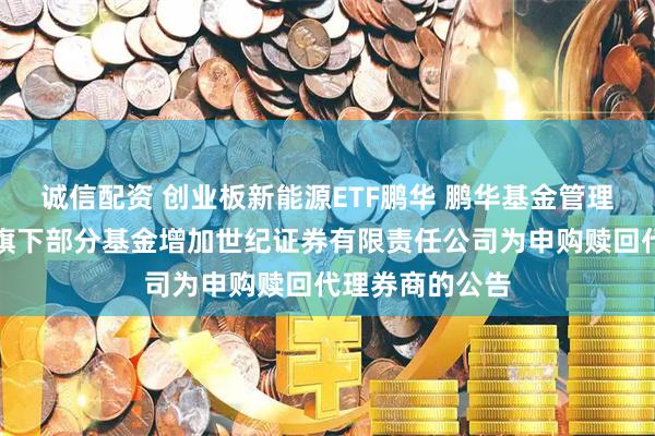 诚信配资 创业板新能源ETF鹏华 鹏华基金管理有限公司关于旗下部分基金增加世纪证券有限责任公司为申购赎回代理券商的公告