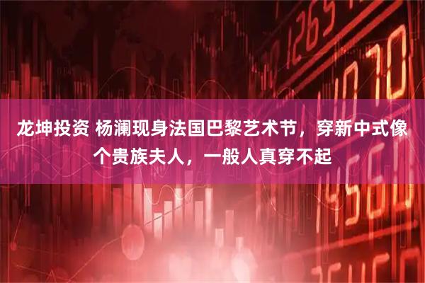 龙坤投资 杨澜现身法国巴黎艺术节，穿新中式像个贵族夫人，一般人真穿不起