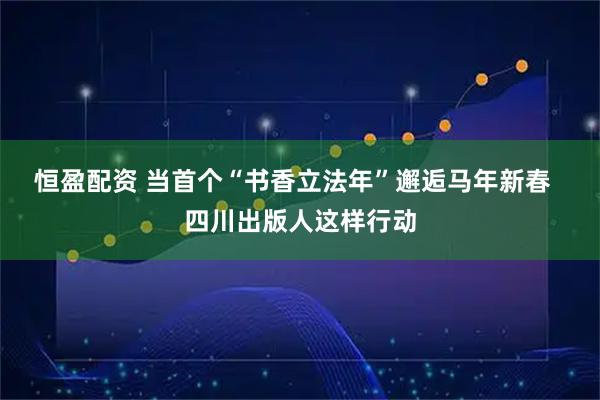 恒盈配资 当首个“书香立法年”邂逅马年新春  四川出版人这样行动