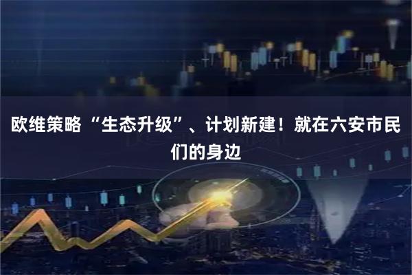 欧维策略 “生态升级”、计划新建！就在六安市民们的身边