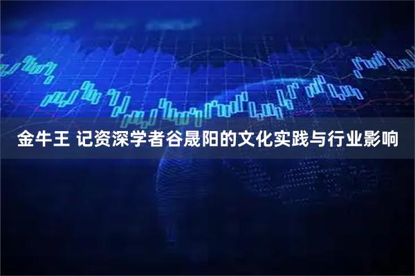 金牛王 记资深学者谷晟阳的文化实践与行业影响